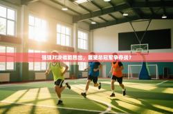 强强对决谁能胜出，展望总冠军争夺战？