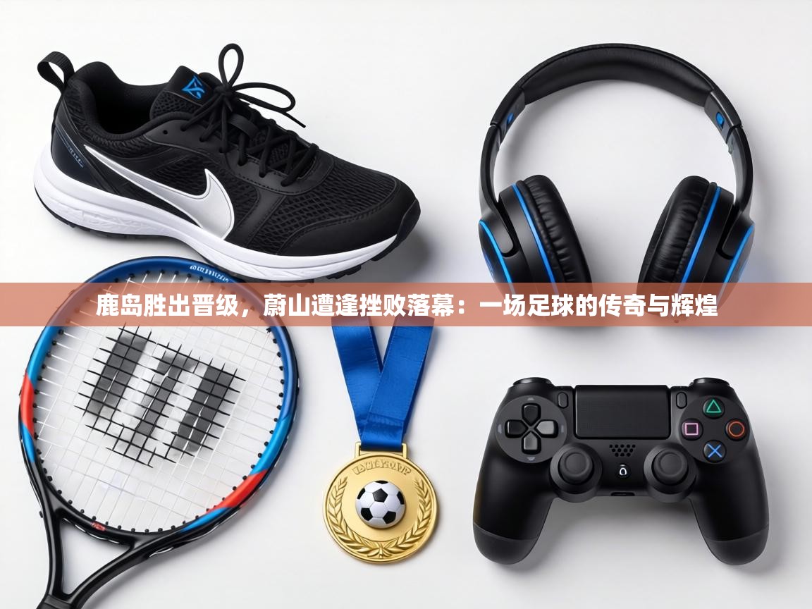 鹿岛胜出晋级，蔚山遭逢挫败落幕：一场足球的传奇与辉煌  第1张