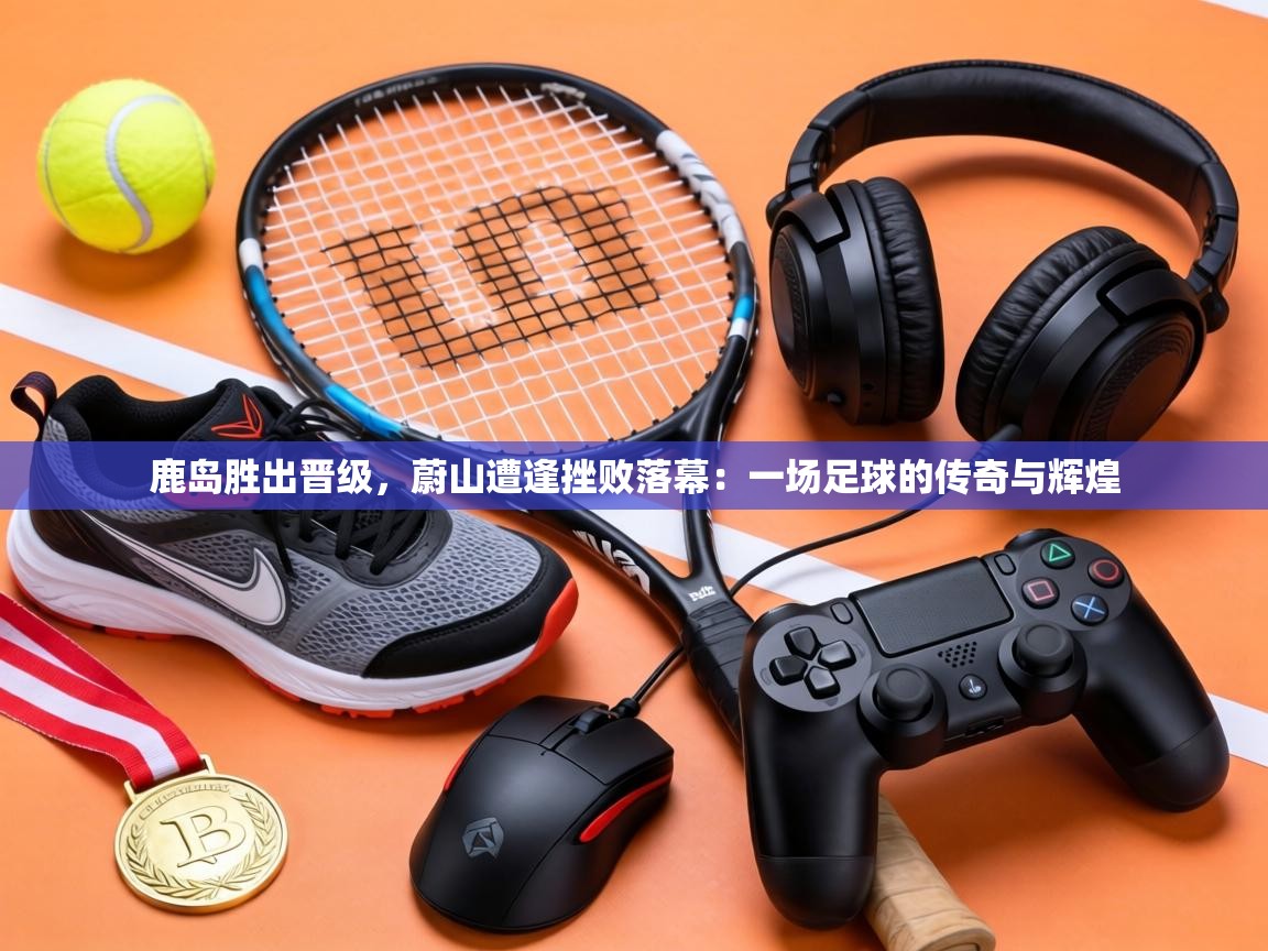 鹿岛胜出晋级，蔚山遭逢挫败落幕：一场足球的传奇与辉煌  第2张